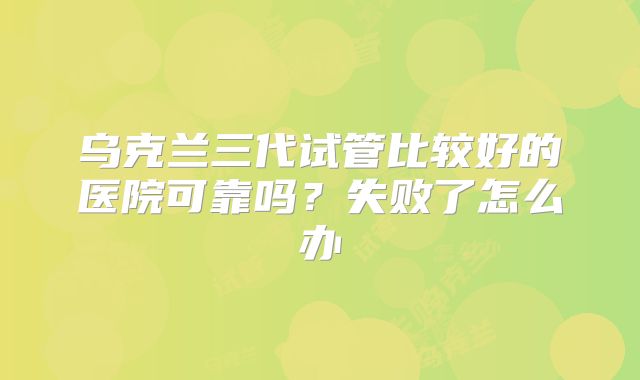 乌克兰三代试管比较好的医院可靠吗？失败了怎么办
