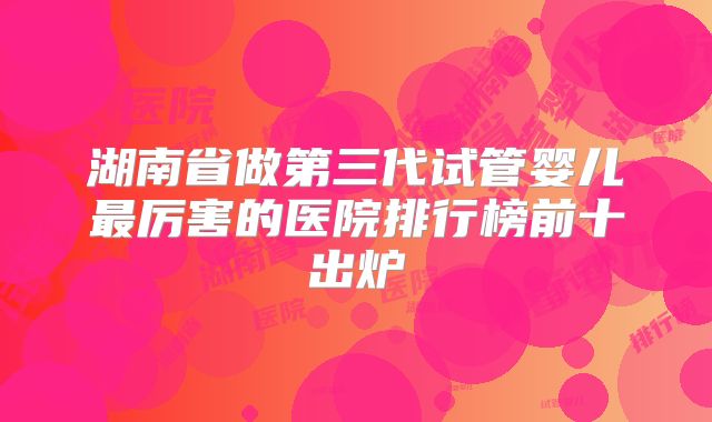 湖南省做第三代试管婴儿最厉害的医院排行榜前十出炉