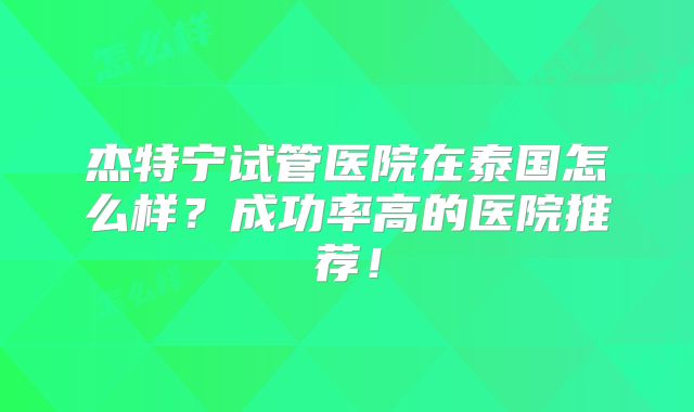 杰特宁试管医院在泰国怎么样？成功率高的医院推荐！