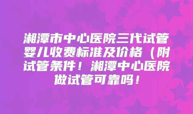 湘潭市中心医院三代试管婴儿收费标准及价格（附试管条件！湘潭中心医院做试管可靠吗！