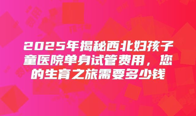 2025年揭秘西北妇孩子童医院单身试管费用,您的生育之旅需要多少钱