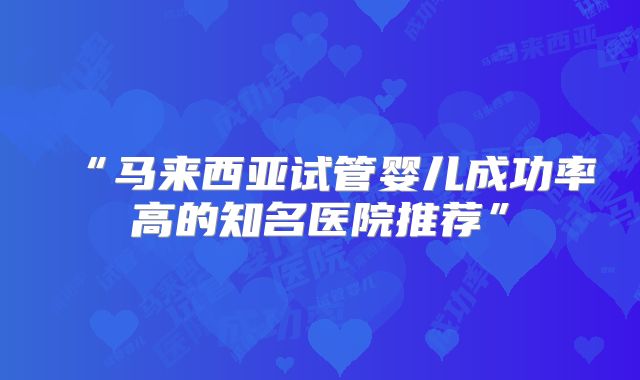 “马来西亚试管婴儿成功率高的知名医院推荐”