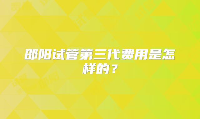 邵阳试管第三代费用是怎样的？