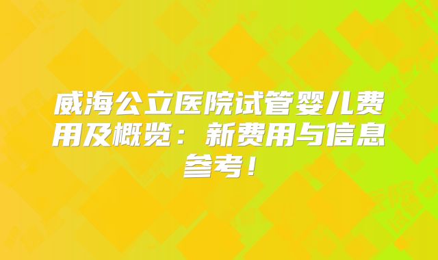 威海公立医院试管婴儿费用及概览:新费用与信息参考!