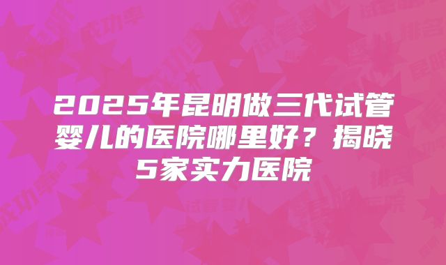 2025年昆明做三代试管婴儿的医院哪里好？揭晓5家实力医院