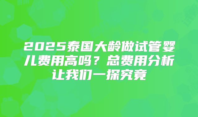 2025泰国大龄做试管婴儿费用高吗?总费用分析让我们一探究竟