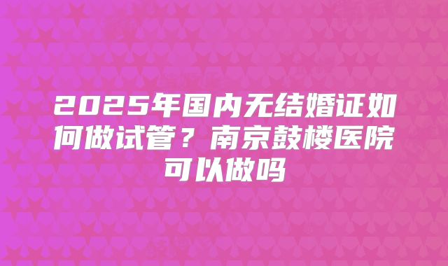 2025年国内无结婚证如何做试管?南京鼓楼医院可以做吗