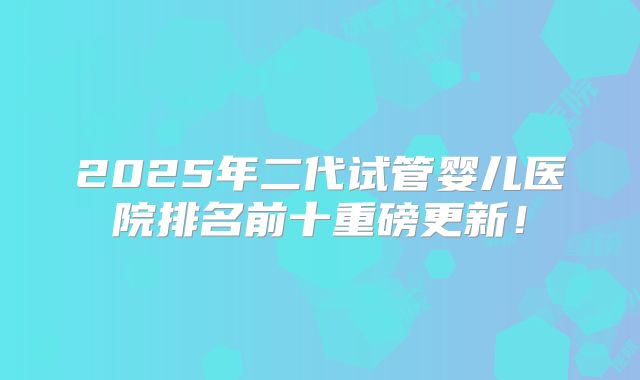 2025年二代试管婴儿医院排名前十重磅更新！