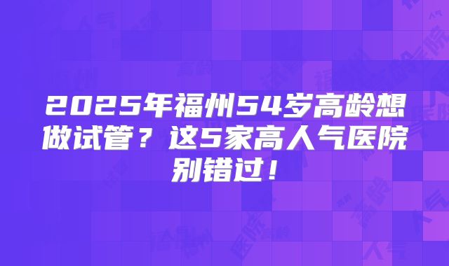 2025年福州54岁高龄想做试管?这5家高人气医院别错过!