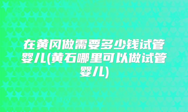 在黄冈做需要多少钱试管婴儿(黄石哪里可以做试管婴儿)