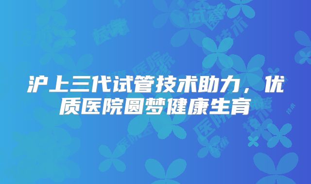 沪上三代试管技术助力，优质医院圆梦健康生育