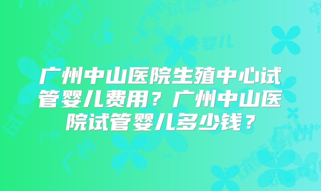 广州中山医院生殖中心试管婴儿费用？广州中山医院试管婴儿多少钱？
