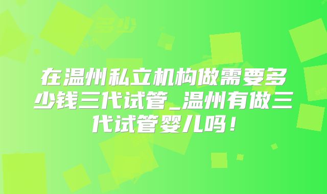 在温州私立机构做需要多少钱三代试管_温州有做三代试管婴儿吗！
