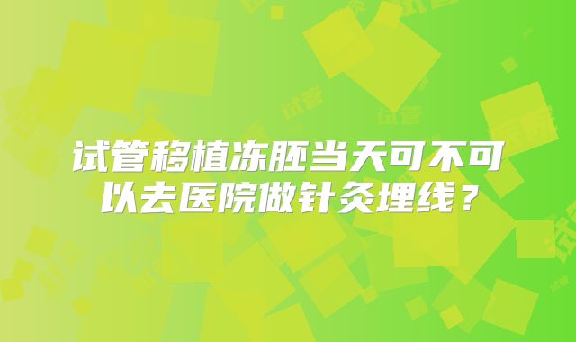 试管移植冻胚当天可不可以去医院做针灸埋线？