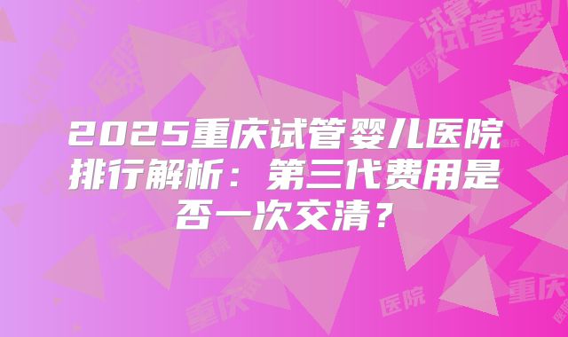 2025重庆试管婴儿医院排行解析：第三代费用是否一次交清？