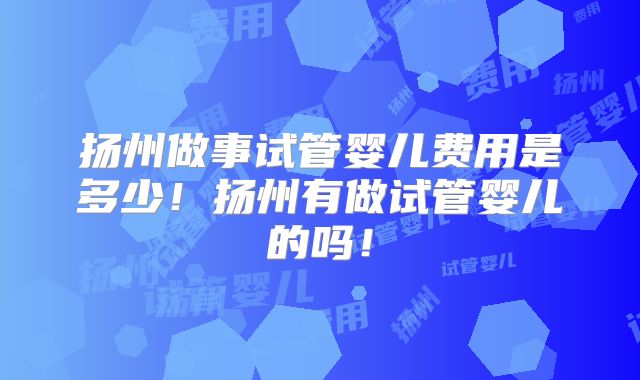 扬州做事试管婴儿费用是多少!扬州有做试管婴儿的吗!