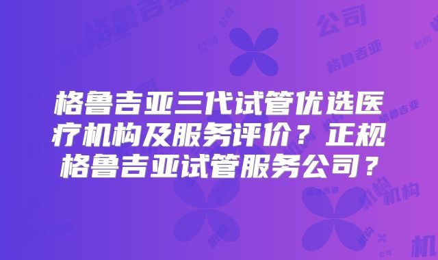 格鲁吉亚三代试管优选医疗机构及服务评价？正规格鲁吉亚试管服务公司？