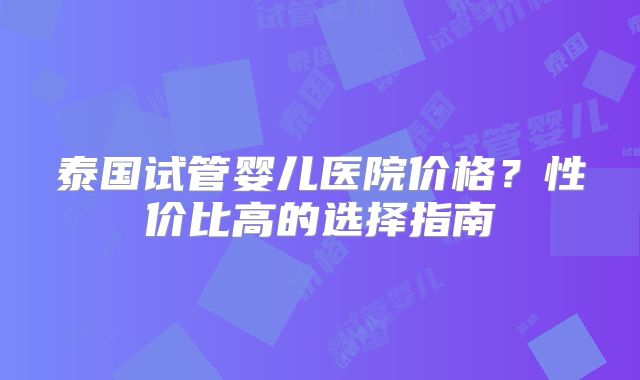 泰国试管婴儿医院价格？性价比高的选择指南