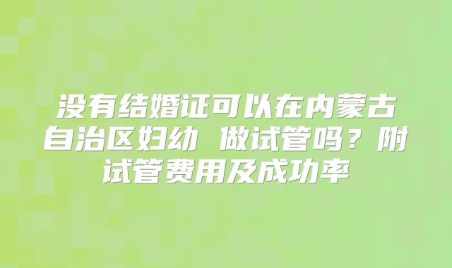 没有结婚证可以在内蒙古自治区妇幼 做试管吗？附试管费用及成功率