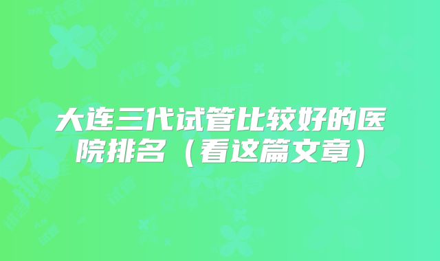 大连三代试管比较好的医院排名（看这篇文章）