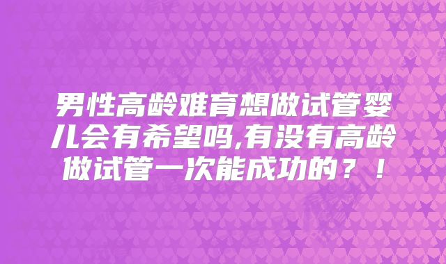 男性高龄难育想做试管婴儿会有希望吗,有没有高龄做试管一次能成功的？！