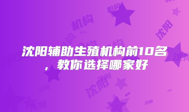 沈阳辅助生殖机构前10名,教你选择哪家好