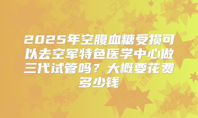 2025年空腹血糖受损可以去空军特色医学中心做三代试管吗?大概要花费多少钱