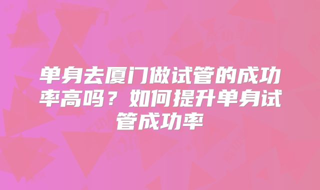 单身去厦门做试管的成功率高吗？如何提升单身试管成功率