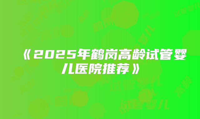《2025年鹤岗高龄试管婴儿医院推荐》