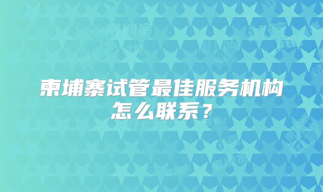柬埔寨试管最佳服务机构怎么联系？