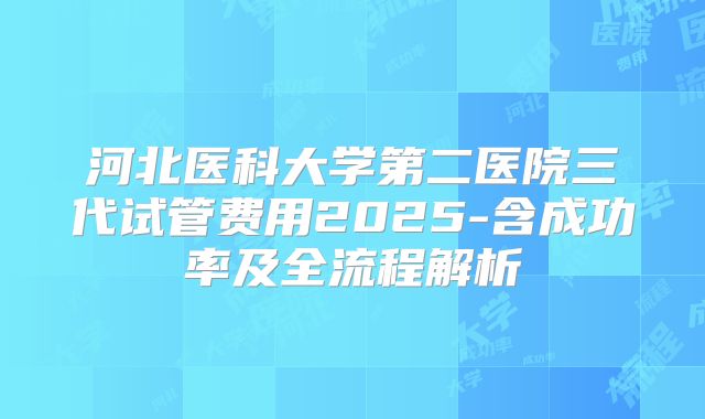 河北医科大学第二医院三代试管费用2025-含成功率及全流程解析