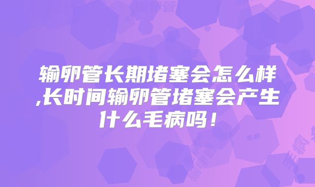 输卵管长期堵塞会怎么样,长时间输卵管堵塞会产生什么毛病吗!