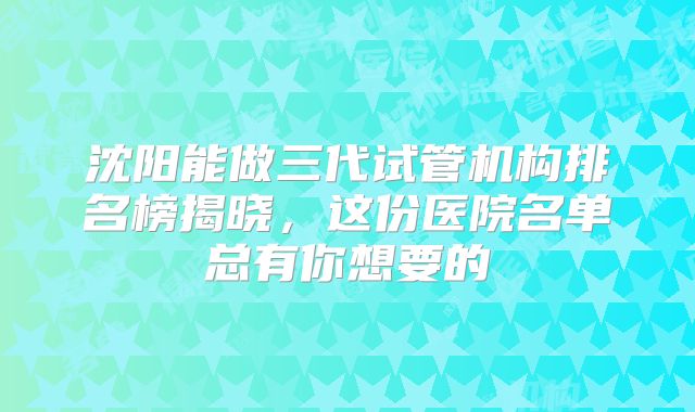 沈阳能做三代试管机构排名榜揭晓，这份医院名单总有你想要的