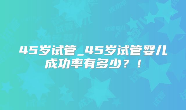 45岁试管_45岁试管婴儿成功率有多少？！