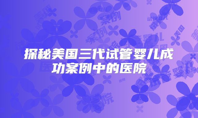 探秘美国三代试管婴儿成功案例中的医院