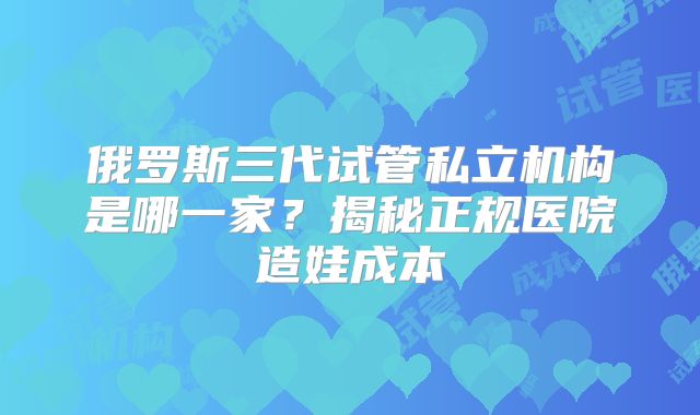 俄罗斯三代试管私立机构是哪一家?揭秘正规医院造娃成本