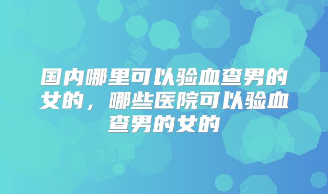 国内哪里可以验血查男的女的，哪些医院可以验血查男的女的