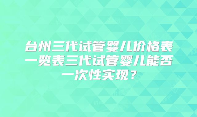 台州三代试管婴儿价格表一览表三代试管婴儿能否一次性实现?