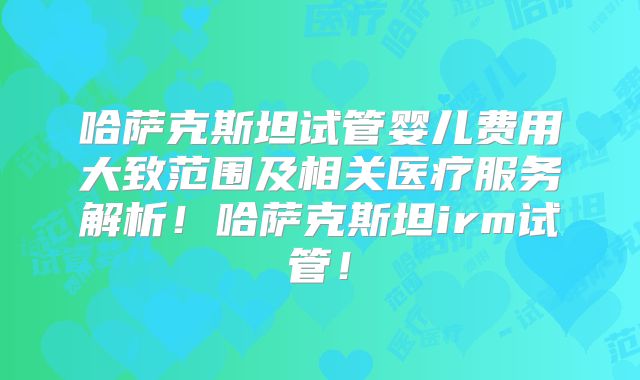 哈萨克斯坦试管婴儿费用大致范围及相关医疗服务解析！哈萨克斯坦irm试管！