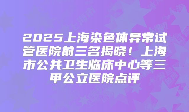 2025上海染色体异常试管医院前三名揭晓!上海市公共卫生临床中心等三甲公立医院点评