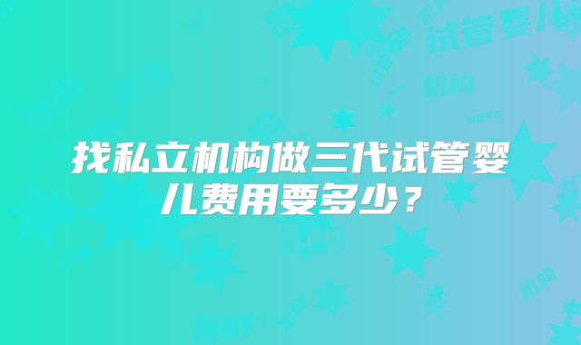 找私立机构做三代试管婴儿费用要多少?