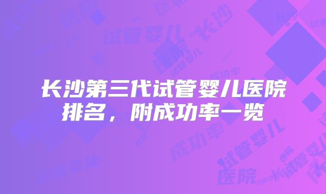 长沙第三代试管婴儿医院排名，附成功率一览