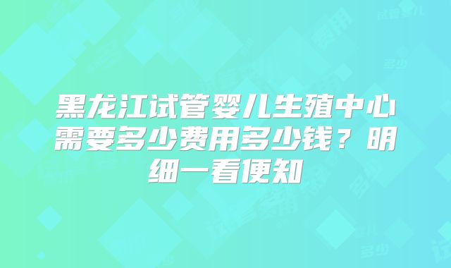 黑龙江试管婴儿生殖中心需要多少费用多少钱？明细一看便知