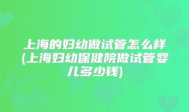 上海的妇幼做试管怎么样(上海妇幼保健院做试管婴儿多少钱)