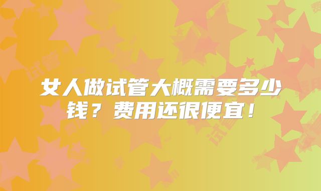 女人做试管大概需要多少钱？费用还很便宜！