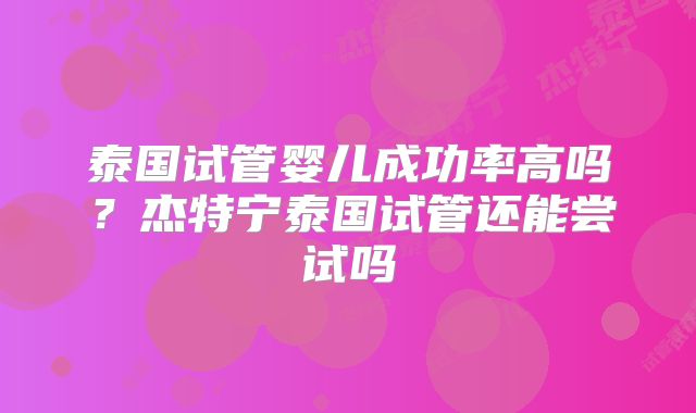 泰国试管婴儿成功率高吗？杰特宁泰国试管还能尝试吗
