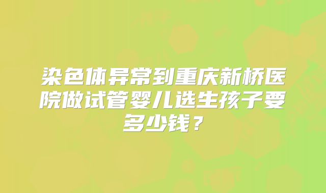 染色体异常到重庆新桥医院做试管婴儿选生孩子要多少钱？
