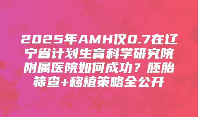 2025年AMH仅0.7在辽宁省计划生育科学研究院附属医院如何成功？胚胎筛查+移植策略全公开
