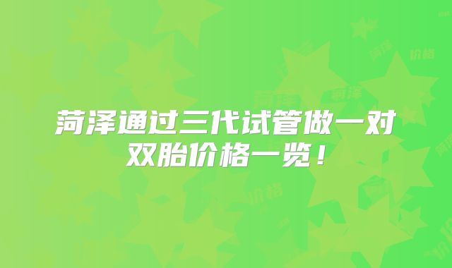 菏泽通过三代试管做一对双胎价格一览！