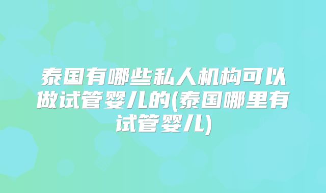泰国有哪些私人机构可以做试管婴儿的(泰国哪里有试管婴儿)
